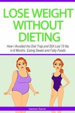 Lose Weight Without Dieting: How I Avoided the Diet Trap and Still Lost 70 Ibs in 6 Months Eating Sweet and Fatty Foods - Carmen Garcia