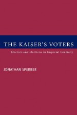 The Kaiser's Voters: Electors and Elections in Imperial Germany - Jonathan Sperber