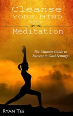 Cleanse Your MIND with MEDITATION: THE Ultimate Guide to Success in Goal Setting! - Ryan Tee