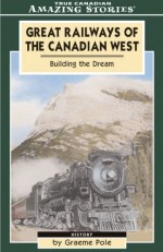 Great Railways of the Canadian West: Building the Dream That Shaped Our Nation - Graeme Pole