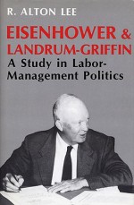 Eisenhower & Landrum-Griffin: A Study in Labor-Management Politics - R. Alton Lee