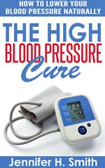 The High Blood Pressure Cure: How to Lower Your Blood Pressure Naturally - Jennifer Smith