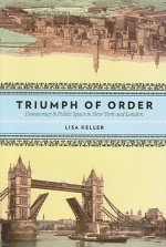 The Triumph of Order: Democracy and Public Space in New York and London - Lisa Keller