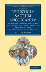 Registrum Sacrum Anglicanum: An Attempt to Exhibit the Course of Episcopal Succession in England from the Records and Chronicles of the Church - William Stubbs