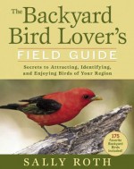 The Backyard Bird Lover's Field Guide: Secrets to Attracting, Identifying, and Enjoying Birds of Your Region - Sally Roth