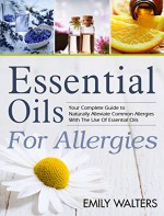 Essential Oils For Allergies: Your Complete Guide to Alleviating Common Allergies With The Use Of Essential Oils - Emily Walters