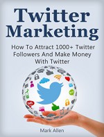 Twitter Marketing: How To Attract 1000+ Twitter Followers And Make Money With Twitter (Social Media Marketing, Twitter Marketing) - Mark Allen