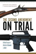 The Second Amendment on Trial: Critical Essays on District of Columbia v. Heller - University of Massachusetts, Saul A Cornell, Nathan Kozuskanich