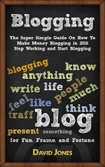 Blogging: The Super Simple Guide On How To Make Money Blogging in 2016 - Stop Working and Start Blogging - David Jones