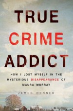 True Crime Addict: How I Lost Myself in the Mysterious Disappearance of Maura Murray - James Renner