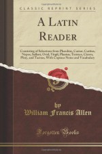 A Latin Reader: Consisting of Selections from Phaedrus, Caesar, Curtius, Nepos, Sallust, Ovid, Virgil, Plautus, Terence, Cicero, Pliny, and Tacitus, With Copious Notes and Vocabulary (Classic Reprint) - William Francis Allen