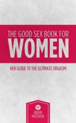 The Good Sex Book For Women; Her Guide To The Ultimate Orgasm! - Brian Matthew