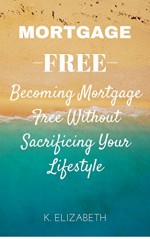 MORTGAGE FREE: Becoming Mortgage Free Without Sacrificing Your Lifestyle (Debt Free Living Money Management Mortgage Payoff How to Pay Off Debt Retirement ... Money Management How to Pay Off Mortgage) - K. Elizabeth