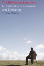 The Reflective Executive: A Spirituality of Business and Enterprise - Emilie Griffin