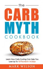 The Carb Myth Cookbook: Learn How Carb Cycling Can Help You Lose Up To 10 Pounds In 14 Days - Mark Wilson