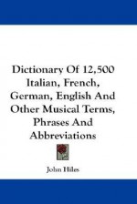 Dictionary of 12,500 Italian, French, German, English and Other Musical Terms, Phrases and Abbreviations - John Hiles