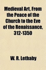 Medieval Art, from the Peace of the Church to the Eve of the Renaissance, 312-1350 - W. R. Lethaby