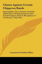 Claims Against Certain Chippewa Bands: Hearing Before The Committee On Indian Affairs, House Of Representatives, Sixty-Seventh Congress On H. R. 6872, January 12 To February 2, 1922 (1922) - Committee on Indian Affairs