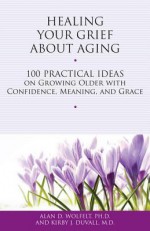 Healing Your Grief About Aging: 100 Practical Ideas on Growing Older with Confidence, Meaning and Grace - Alan D. Wolfelt, Kirby J. Duvall