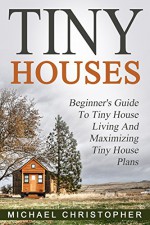 Tiny Houses: Beginner's Guide To Tiny House Living And Maximizing Tiny House Plans - Michael Christopher