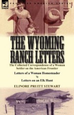 The Wyoming Ranch Letters: The Collected Correspondence of a Woman Settler on the American Frontier-Letters of a Woman Homesteader & Letters on an Elk Hunt - Elinore Pruitt Stewart