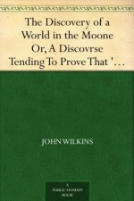 The Discovery of a World in the Moone Or, A Discovrse Tending To Prove That 'Tis Probable There May Be Another Habitable World In That Planet - John Wilkins