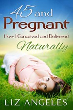 45 and Pregnant: How I Conceived and Delivered Naturally (Natural Childbirth for Mothers Over 40 Book 1) - Liz Angeles, Liz Angeles, Pixel Studio, Annie Flatley, Lori Dorman