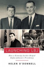 Launching LBJ: How a Kennedy Insider Helped Define Johnson's Presidency - Helen O'Donnell