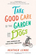 Take Good Care of the Garden and the Dogs: Family, Friendships, and Faith in Small-Town Alaska - Heather Lende