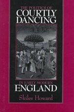 The Politics of Courtly Dancing in Early Modern England - Skiles Howard