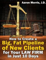 How to Create a Big, Fat Pipeline of New Clients for Your Law Firm in Just 10 Days - Aaron Morris