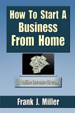 How To Start A Business From Home: 10 Proven Online Income Streams: Achieve Financial Freedom, Passive Income - Frank J. Miller