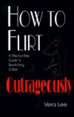 How to Flirt Outrageously: A Step-By-Step Guide to Bewitching a Man - Vera G. Lee