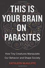 This Is Your Brain on Parasites: How Tiny Creatures Manipulate Our Behavior and Shape Society - Kathleen McAuliffe