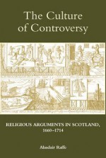 The Culture of Controversy: Religious Arguments in Scotland, 1660-1714 - Alasdair Raffe