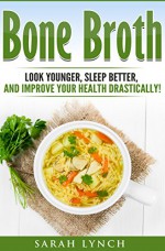 Bone Broth: Bone Broth Diet - Look Younger, Sleep better, and Improve Your Health Drastically! (Bone Broth Recipes, Bone Broth Power, Bone Broth Diet, Cookbook) - Sarah Lynch