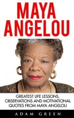 Maya Angelou: Greatest Life Lessons, Observations and Motivational Quotes from Maya Angelou (I Know Why The Caged Bird Sings, Letter To My Daughter) - Adam Green