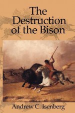 The Destruction of the Bison: An Environmental History, 1750-1920 (Studies in Environment and History) - Andrew C. Isenberg