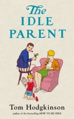 The Idle Parent: Why Less Means More When Raising Kids - Tom Hodgkinson