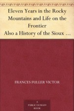 Eleven Years in the Rocky Mountains and Life on the Frontier Also a History of the Sioux War, and a Life of Gen. George A. Custer with Full Account of His Last Battle - Frances Fuller Victor