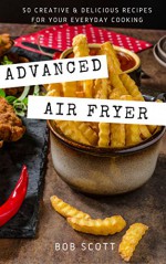 Advanced Air Fryer: 50 Creative and Delicious Recipes for Your Everyday Cooking - Bob Scott