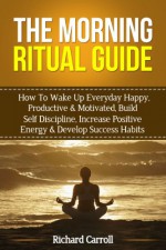 Morning Ritual Guide: How To Wake Up Everyday Happy, Productive & Motivated, Build Self Discipline, Increase Positive Energy & Develop Success Habits (Success, ... Productive, Success Ritual, Visualization) - Richard Carroll, Visualization, Success, Wake Up Productive