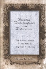 Between Transcendence and Historicism: The Ethical Nature of the Arts in Hegelian Aesthetics - Brian K. Etter, William Desmond