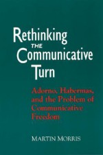 Rethinking the Communicative Turn: Adorno, Habermas, and the Problem of Communicative Freedom - Martin Morris