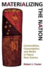 Materializing the Nation: Commodities, Consumption, and Media in Papua New Guinea - Robert J. Foster