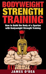 Bodyweight Strength Training: How to Build the Body of a Spartan with Bodyweight Strength Training (Bodyweight Training, Bodyweight Strength Training, ... Exercises, Bodyweight Bodybuilding) - James O'Dea