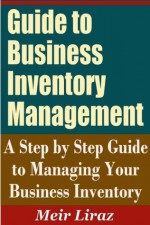 Guide to Business Inventory Management - A Step by Step Guide to Managing Your Business Inventory - Meir Liraz