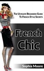 French Chic: The Ultimate Beginners Guide To French Style Secrets - Sophia Moore