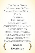 The Seven Great Monarchies Of The Ancient Eastern World, Vol 6: Parthia : The History, Geography, And Antiquities Of Chaldaea, Assyria, Babylon, Media, ... Empire; With Maps and Illustrations. - George Rawlinson