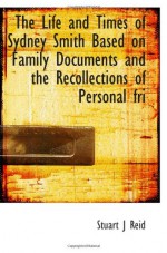 The Life and Times of Sydney Smith Based on Family Documents and the Recollections of Personal fri - Stuart J Reid